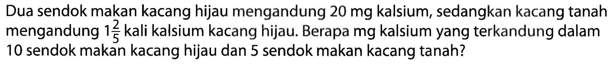 Dua sendok makan kacang hijau mengandung 20 mg kalsium, sedangkan kacang tanah mengandung 1 2/5 kali kalsium kacang hijau. Berapa mg kalsium yang terkandung dalam 10 sendok makan kacang hijau dan 5 sendok makan kacang tanah?