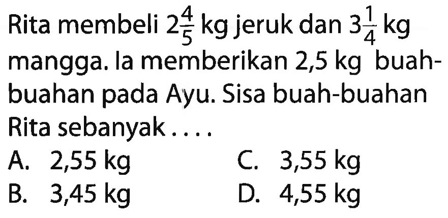 Rita membeli 2 4/5 kg jeruk dan 3 1/4 kg mangga. la memberikan 2,5 kg buah-buahan pada Ayu. Sisa buah-buahan Rita sebanyak....