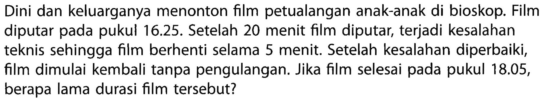 Dini dan keluarganya menonton film petualangan anak-anak di bioskop. Film diputar pada pukul 16.25. Setelah 20 menit film diputar, terjadi kesalahan teknis sehingga film berhenti selama 5 menit. Setelah kesalahan diperbaiki, film dimulai kembali tanpa pengulangan. Jika film selesai pada pukul  18.05 , berapa lama durasi film tersebut?