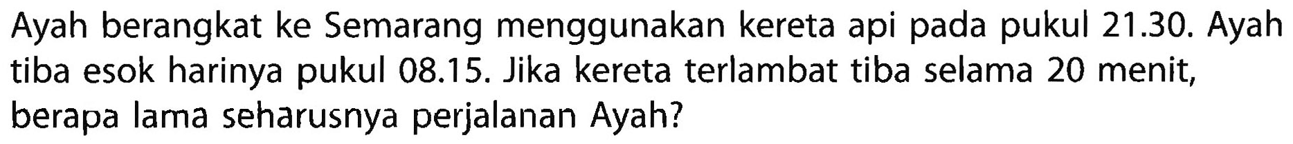 Ayah berangkat ke Semarang menggunakan kereta api pada pukul 21.30. Ayah tiba esok harinya pukul 08.15. Jika kereta terlambat tiba selama 20 menit, berapa lama seharusnya perjalanan Ayah?