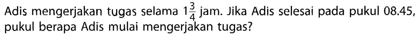 Adis mengerjakan tugas selama 1 3/4 jam. Jika Adis selesai pada pukul 08.45, pukul berapa Adis mulai mengerjakan tugas?