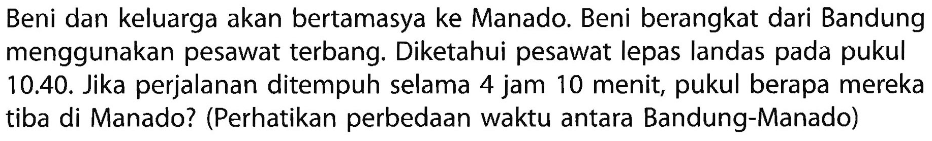 Beni dan keluarga akan bertamasya ke Manado. Beni berangkat dari Bandung menggunakan pesawat terbang. Diketahui pesawat lepas landas pada pukul 10.40. Jika perjalanan ditempuh selama 4 jam 10 menit, pukul berapa mereka tiba di Manado? (Perhatikan perbedaan waktu antara Bandung-Manado)