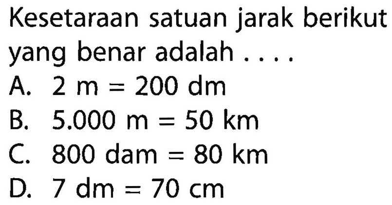 Kesetaraan satuan jarak berikut yang benar adalah .... 
A. 2 m = 200 dm 
B. 5.000 m = 50 km 
C. 800 dam = 80 km 
D. 7 dm = 70 cm