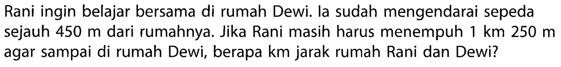 Rani ingin belajar bersama di rumah Dewi. la sudah mengendarai sepeda sejauh 450 m dari rumahnya. Jika Rani masih harus menempuh 1 km 250 m agar sampai di rumah Dewi, berapa km jarak rumah Rani dan Dewi?