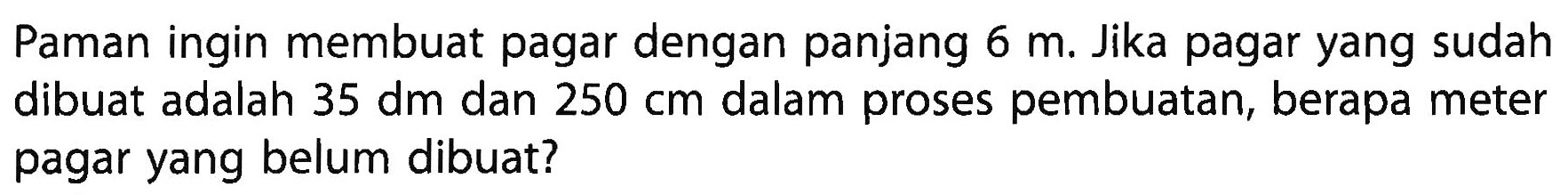 Paman ingin membuat pagar dengan panjang 6 m. Jika pagar yang sudah dibuat adalah 35 dm dan 250 cm dalam proses pembuatan, berapa meter pagar yang belum dibuat?