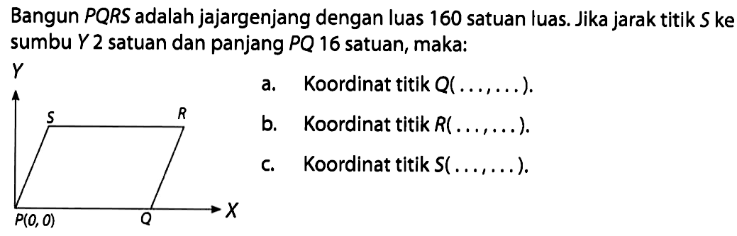 Bangun PRQ adalah jajargenjang dengan luas 160 satuan luas. Jika jarak titik S ke sumbu Y 2 satuan dan panjang PQ 16 satuan, maka: a. Koordinat titik Q (..., ...) b. Koordinat titik R (..., ...) c. Koordinat titik S (..., ...)