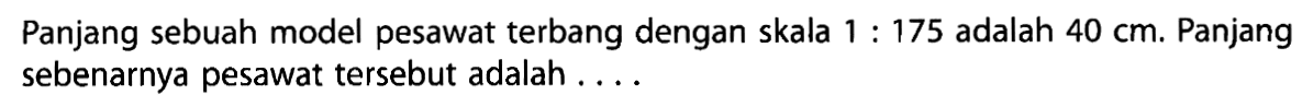 Panjang sebuah model pesawat terbang dengan skala 1 : 175 adalah 40 cm. Panjang sebenarnya pesawat tersebut adalah . . . .