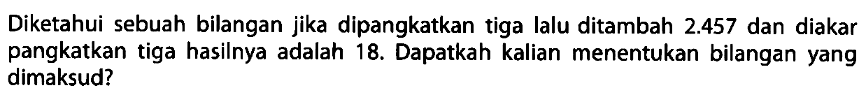 Diketahui sebuah bilangan jika dipangkatkan tiga lalu ditambah 2.457 dan diakar pangkatkan tiga hasilnya adalah 18. Dapatkah kalian menentukan bilangan yang dimaksud?