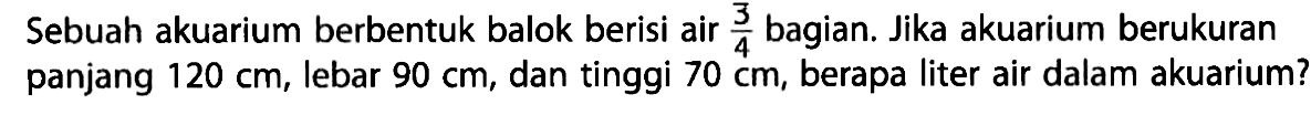 Sebuah akuarium berbentuk balok berisi air 3/4 bagian. Jika akuarium berukuran panjang 120 cm, lebar 90 cm, dan tinggi 70 cm, berapa liter air dalam akuarium?