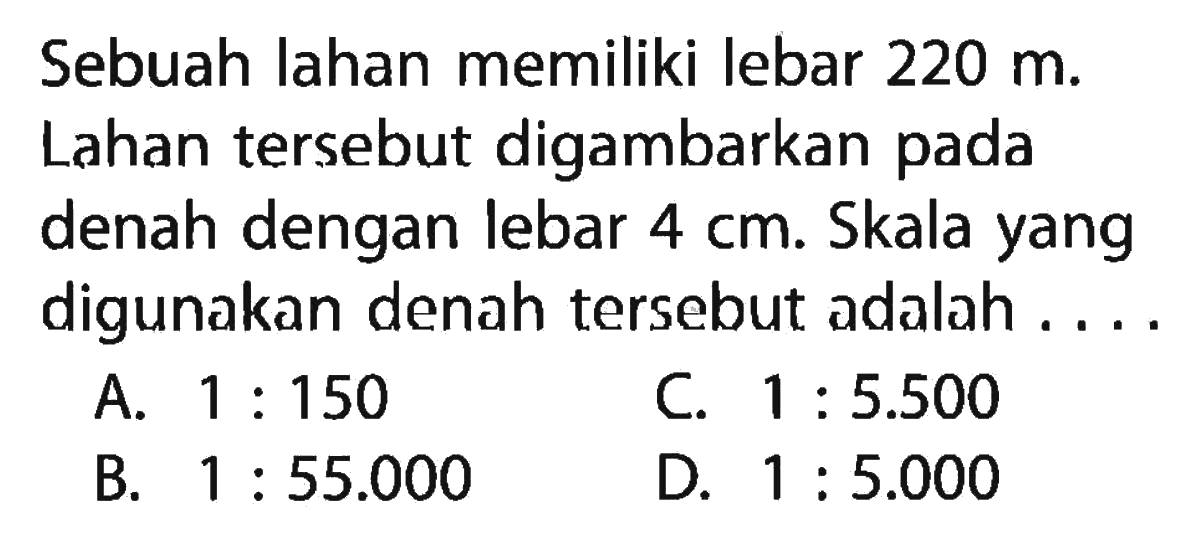 Sebuah lahan memiliki lebar 220 m. Lahan tersebut digambarkan pada denah dengan lebar 4 cm. Skala yang digunakan denah tersebut adalah