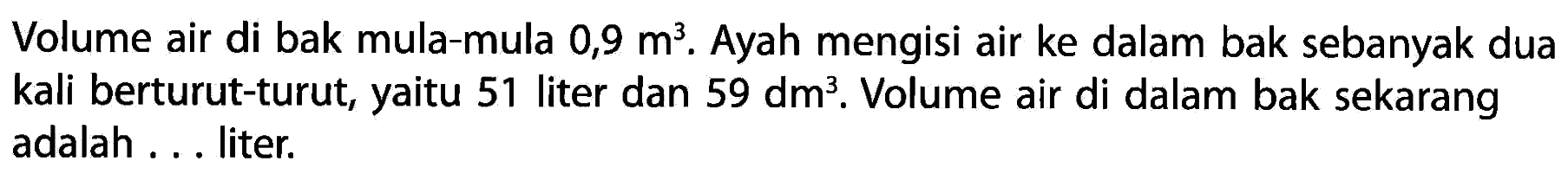 Volume air di bak mula-mula 0,9 m^2. Ayah mengisi air ke dalam bak sebanyak dua kali berturut-turut, yaitu 51 liter dan 59 dm^3. Volume air di dalam bak sekarang adalah . . . liter.