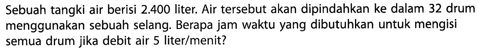 Sebuah tangki air berisi 2.400 liter. Air tersebut akan dipindahkan ke dalam 32 drum menggunakan sebuah selang. Berapa jam waktu yang dibutuhkan untuk mengisi semua drum jika debit air 5 liter/menit?