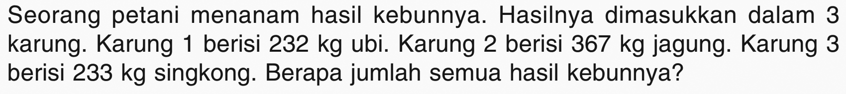 Seorang petani menanam hasil kebunnya. Hasilnya dimasukkan dalam 3 karung. Karung 1 berisi 232 kg ubi. Karung 2 berisi 367 kg jagung. Karung 3 berisi 233 kg singkong. Berapa jumlah semua hasil kebunnya?