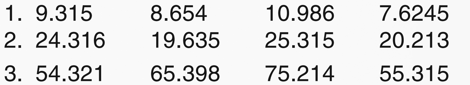 1. 9.315 8.654 10.986 7.6245 
2. 24.316 19.635 25.315 20.213 
3. 54.321 65.398 75.214 55.315