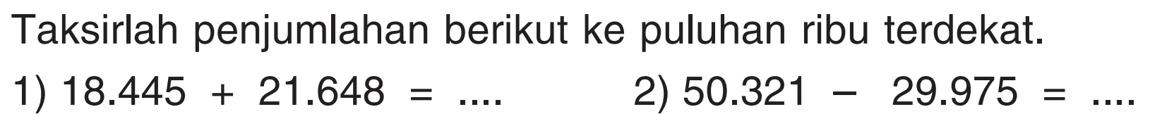 Taksirlah penjumlahan berikut ke puluhan ribu terdekat.
1) 18.445 + 21.648=... 2) 50.321 - 29.975=... 