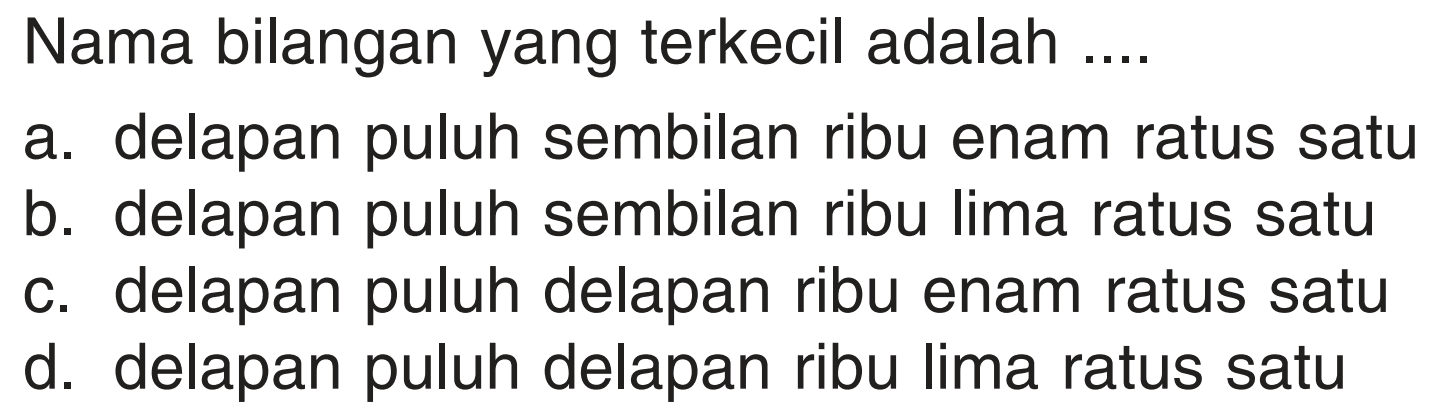 Nama bilangan yang terkecil adalah .... 
a. delapan puluh sembilan ribu enam ratus satu
b. delapan puluh sembilan ribu lima ratus satu 
c. delapan puluh delapan ribu enam ratus satu 
d. delapan puluh delapan ribu lima ratus satu