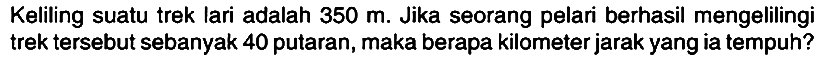 Keliling suatu trek lari adalah 350 m. Jika seorang pelari berhasil mengelilingi trek tersebut sebanyak 40 putaran, maka berapa kilometer jarak yang ia tempuh?
