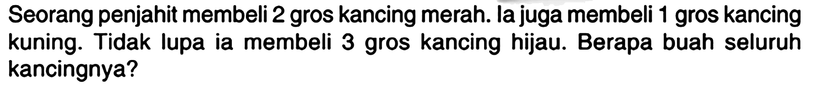 Seorang penjahit membeli 2 gros kancing merah. la juga membeli 1 gros kancing kuning. Tidak lupa ia membeli 3 gros kancing hijau. Berapa buah seluruh kancingnya?