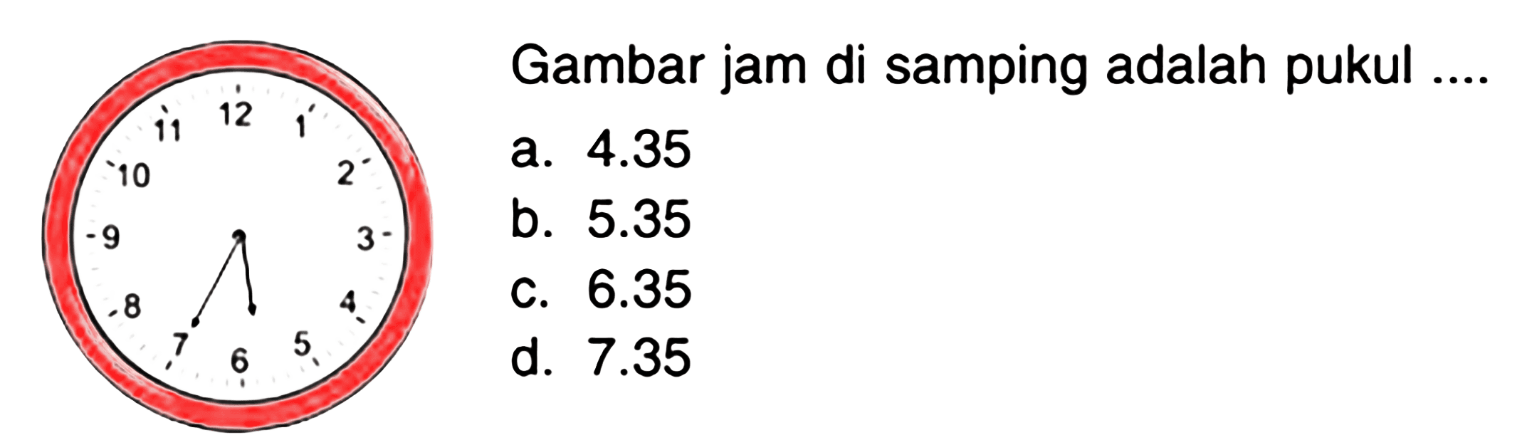 Gambar jam di samping adalah pukul .... 
a. 4.35 
b. 5.35 
c. 6.35 
d. 7.35