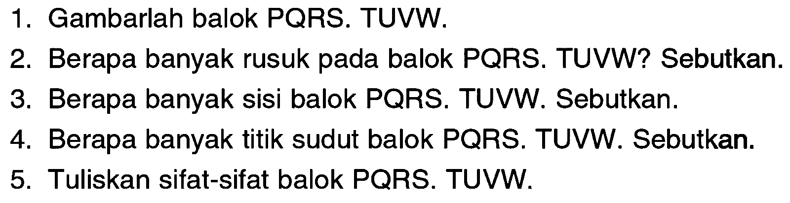 1. Gambarlah balok PQRS.TUVW.
2. Berapa banyak rusuk pada balok PQRS.TUVW? Sebutkan.
3. Berapa banyak sisi balok PQRS.TUVW. Sebutkan.
4. Berapa banyak titik sudut balok PQRS.TUVW. Sebutkan.
5.Tuliskan sifat-sifat balok PQRS.TUVW.