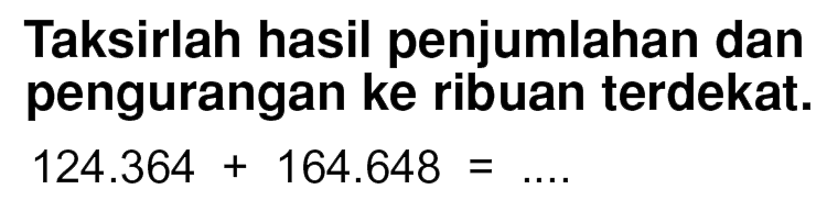 Taksirlah hasil penjumlahan dan pengurangan ke ribuan terdekat.
 124.364 + 164.648 = ....
