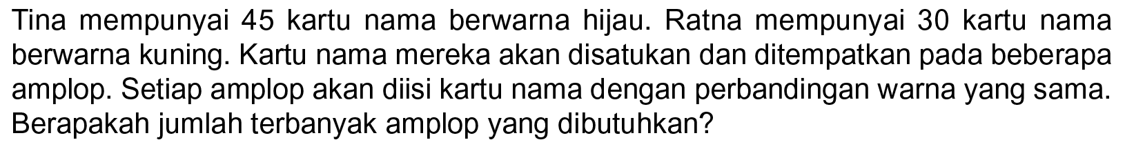 Tina mempunyai 45 kartu nama berwarna hijau. Ratna mempunyai 30 kartu nama berwarna kuning. Kartu nama mereka akan disatukan dan ditempatkan pada beberapa amplop. Setiap amplop akan diisi kartu nama dengan perbandingan warna yang sama. Berapakah jumlah terbanyak amplop yang dibutuhkan?