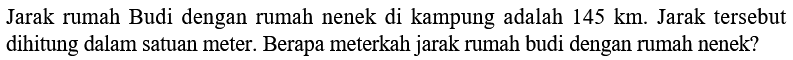 Jarak rumah Budi dengan rumah nenek di kampung adalah 145 km. Jarak tersebut dihitung dalam satuan meter. Berapa meterkah jarak rumah budi dengan rumah nenek?