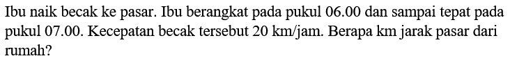 Ibu naik becak ke pasar. Ibu berangkat pada pukul 06.00 dan sampai tepat pada pukul 07.00. Kecepatan becak tersebut 20 km/jam. Berapa km jarak pasar dari rumah?