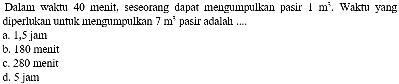 Dalam waktu 40 menit, seseorang dapat mengumpulkan pasir 1 m^3. Waktu yang diperlukan untuk mengumpulkan 7 m^3 pasir adalah ...