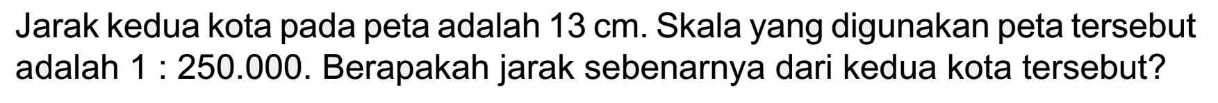 Jarak kedua kota pada peta adalah 13 cm. Skala yang digunakan peta tersebut adalah 1 : 250.000. Berapakah jarak sebenarnya dari kedua kota tersebut?