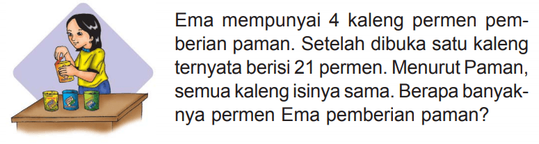 Ema mempunyai 4 kaleng permen pemberian paman. Setelah dibuka satu kaleng ternyata berisi 21 permen. Menurut Paman, semua kaleng isinya sama. Berapa banyaknya permen Ema pemberian paman?