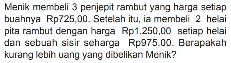 Menik membeli 3 penjepit rambut yang harga setiap buahnya Rp725,00. Setelah itu, ia membeli 2 helai pita rambut dengan harga Rp1.250,00 setiap helai dan sebuah sisir seharga Rp975,00. Berapakah kurang lebih uang yang dibelikan Menik?