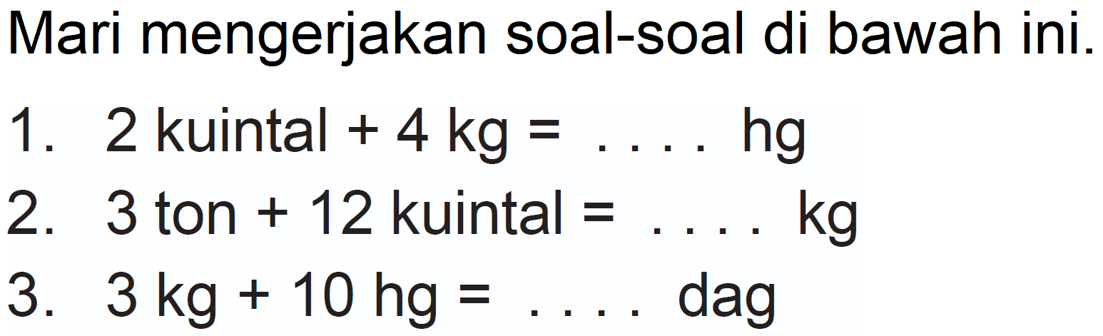 Mari mengerjakan soal-soal di bawah ini.
1. 2 kuintal  +4 kg=...  hg
2. 3 ton  +12  kuintal  =... kg 
3.  3 kg+10 hg=...  dag