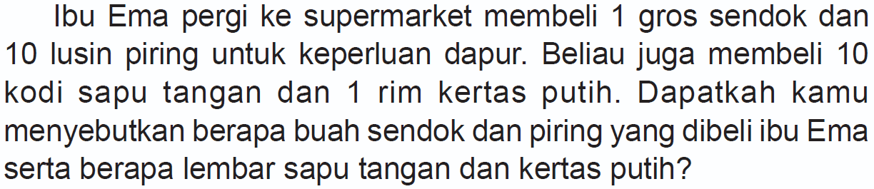 Ibu Ema pergi ke supermarket membeli 1 gros sendok dan 10 lusin piring untuk keperluan dapur. Beliau juga membeli 10 kodi sapu tangan dan 1 rim kertas putih. Dapatkah kamu menyebutkan berapa buah sendok dan piring yang dibeli ibu Ema serta berapa lembar sapu tangan dan kertas putih?