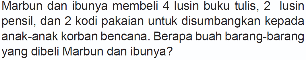 Marbun dan ibunya membeli 4 lusin buku tulis, 2 lusin pensil, dan 2 kodi pakaian untuk disumbangkan kepada anak-anak korban bencana. Berapa buah barang-barang yang dibeli Marbun dan ibunya?