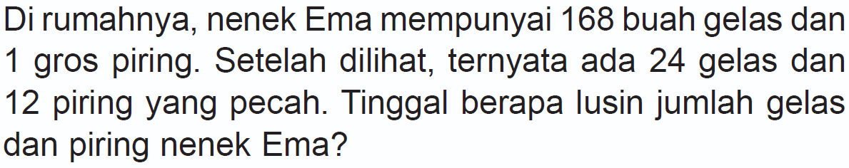 Di rumahnya, nenek Ema mempunyai 168 buah gelas dan 1 gros piring. Setelah dilihat, ternyata ada 24 gelas dan 12 piring yang pecah. Tinggal berapa lusin jumlah gelas dan piring nenek Ema?