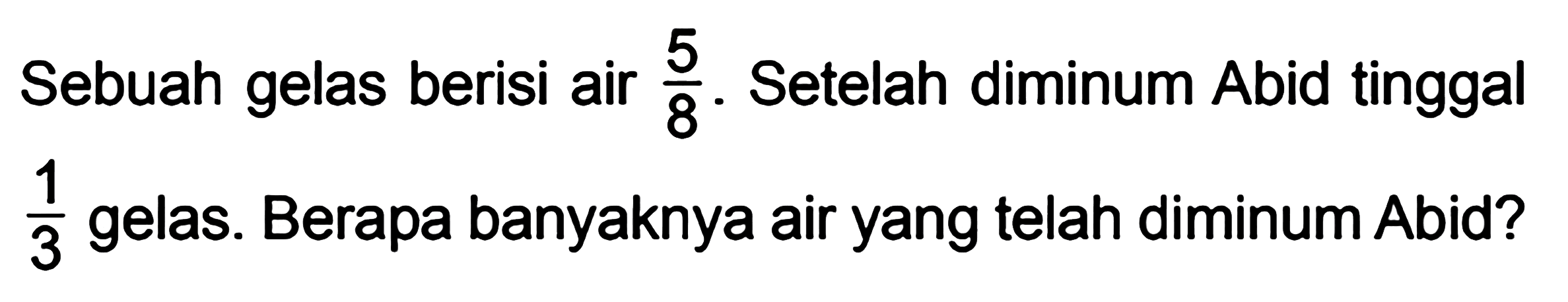 Sebuah gelas berisi air 5/8. Setelah diminum Abid tinggal 1/3 gelas. Berapa banyaknya air yang telah diminum Abid?