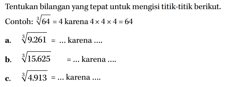 Tentukan bilangan yang tepat untuk mengisi titik-titik berikut. Conto: 64^(1/3) = 4 karena 4x 4x4=64 a. 9.261^(1/3) = ... karena... b. 15.625^(1/3) =... karena .... c. 4.913^(1/3) = ... karena ...