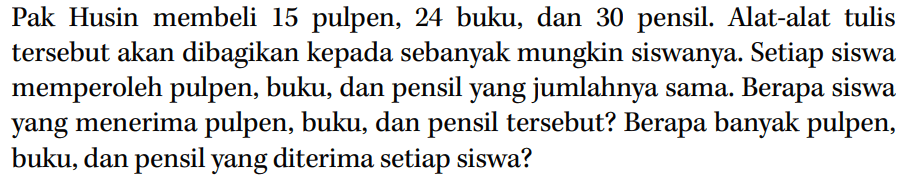 Pak Husin membeli 15 pulpen, 24 buku, dan 30 pensil. Alat-alat tulis tersebut akan dibagikan kepada sebanyak mungkin siswanya. Setiap siswa memperoleh pulpen, buku, dan pensil yang jumlahnya sama. Berapa siswa yang menerima pulpen, buku, dan pensil tersebut? Berapa banyak pulpen, buku, dan pensil yang diterima setiap siswa?