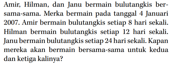 Amir, Hilman, dan Janu bermain bulutangkis ber- sama-sama. Merka bermain pada tanggal 4 Januari 2007. Amir bermain bulutangkis setiap 8 hari sekali. Hilman bermain bulutangkis setiap 12 hari sekali. Janu bermain bulutangkis setiap 24 hari sekali. Kapan mereka akan bermain bersama-sama untuk kedua dan ketiga kalinya?