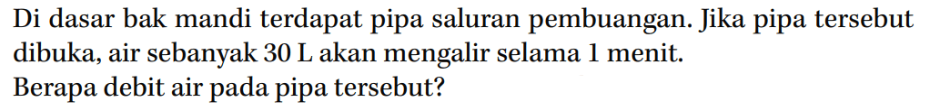 Di dasar bak mandi terdapat pipa saluran pembuangan. Jika pipa tersebut dibuka, air sebanyak 30 L akan mengalir selama 1 menit. Berapa debit air pada pipa tersebut?