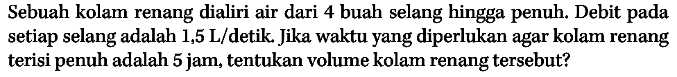 Sebuah kolam renang dialiri air dari 4 buah selang hingga penuh. Debit pada setiap selang adalah 1,5 L/detik. Jika waktu yang diperlukan agar kolam renang terisi penuh adalah 5 jam, tentukan volume kolam renang tersebut?