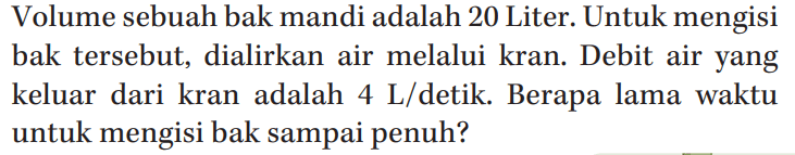 Volume sebuah bak mandi adalah 20 Liter. Untuk mengisi bak tersebut, dialirkan air melalui kran. Debit air yang keluar dari kran adalah 4 L/detik. Berapa lama waktu untuk mengisi bak sampai penuh?