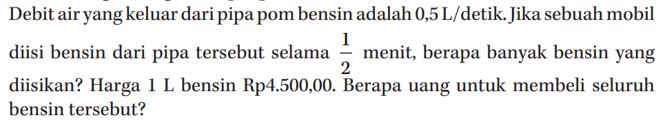 Debit air yangkeluar dari pipa pom bensin adalah 0,5 L/detik. Jika sebuah mobil diisi bensin dari pipa tersebut selama 1/2 menit, berapa banyak bensin yang diisikan? Harga 1 L bensin Rp4.500,00. Berapa uang untuk membeli seluruh bensin tersebut?