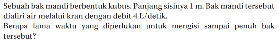 Sebuah bak mandi berbentuk kubus. Panjang sisinya 1 m. Bak mandi tersebut dialiri air melalui kran dengan debit 4 L/detik Berapa lama waktu yang diperlukan untuk mengisi sampai penuh bak tersebut?