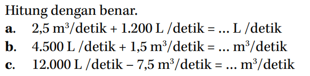 Hitung dengan benar. a. 2,5 m^3 / detik + 1.200 L / detik = ... L / detik b. 4.500 L / detik + 1,5 m^3 / detik = ... m^3 / detik c. 12.000 L/detik - 7,5 m^3 / detik = ... m^3 / detik