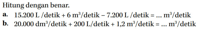 Hitung dengan benar. a. 15.200 L /detik + 6 m^3/detik - 7.200 L /detik = ... m^3 /detik b. 20.000 dm^3 /detik + 200 L/detik + 1,2 m^3/detik = ... m^3 /detik