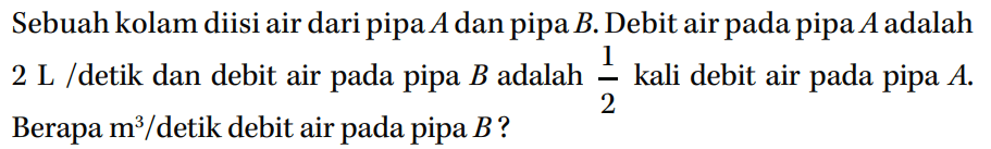 Sebuah kolam diisi air dari pipa A dan pipa B. Debit air pada pipa A adalah 2 L /detik dan debit air pada pipa B adalah 1/2 kali debit air pada pipa A. Berapa m^3 / detik debit air pada pipa B?