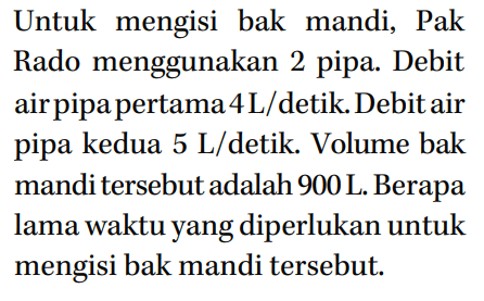 Untuk mengisi bak mandi, Pak Rado menggunakan 2 pipa. Debit air pipa pertama 4L/detik. Debit air pipa kedua 5 L/detik. Volume bak mandi tersebut adalah 900 L. Berapa lama waktu yang diperlukan untuk mengisi bak mandi tersebut.