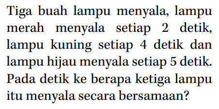 Tiga buah lampu menyala, lampu merah menyala setiap 2 detik; lampu kuning setiap 4 detik dan lampu hijau menyala setiap 5 detik Pada detik ke berapa ketiga lampu itu menyala secara bersamaan?